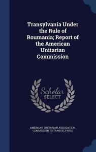 Transylvania Under The Rule Of Roumania; Report Of The American Unitarian Commission edito da Sagwan Press