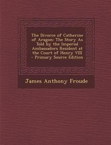 The Divorce of Catherine of Aragon: The Story as Told by the Imperial Ambassadors Resident at the Court of Henry VIII di James Anthony Froude edito da Nabu Press
