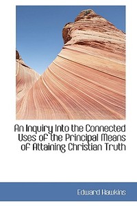 An Inquiry Into The Connected Uses Of The Principal Means Of Attaining Christian Truth di Edward Hawkins edito da Bibliolife