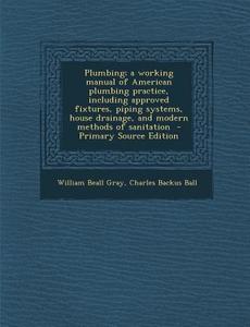Plumbing; A Working Manual of American Plumbing Practice, Including Approved Fixtures, Piping Systems, House Drainage, and Modern Methods of Sanitatio di William Beall Gray, Charles Backus Ball edito da Nabu Press