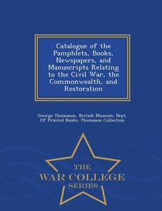 Catalogue Of The Pamphlets, Books, Newspapers, And Manuscripts Relating To The Civil War, The Commonwealth, And Restoration - War College Series di George Thomason edito da War College Series
