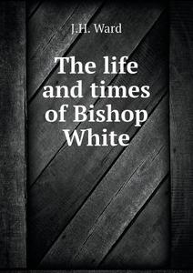 The Life And Times Of Bishop White di J H Ward edito da Book On Demand Ltd.