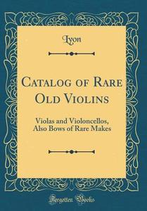 Catalog of Rare Old Violins: Violas and Violoncellos, Also Bows of Rare Makes (Classic Reprint) di Lyon Lyon edito da Forgotten Books