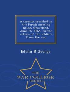 A Sermon Preached In The Parish Meeting House, Groveland, June 25, 1865, On The Return Of The Soldiers From The War - War College Series di Edwin B George edito da War College Series