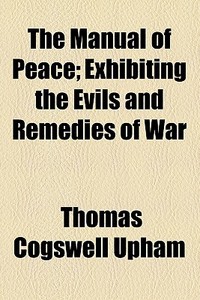 The Manual Of Peace; Exhibiting The Evils And Remedies Of War di Thomas Cogswell Upham edito da General Books Llc
