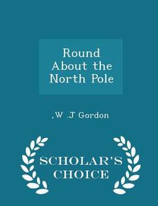 Round About The North Pole - Scholar's Choice Edition di W J Gordon edito da Scholar's Choice