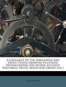A Catalogue of the Indigenous and Exotic Plants Growing in Ceylon, Distinguishing the Several Esculent Vegetables, Fruits, Roots and Grains (Etc.) di Alexander Moon edito da Nabu Press