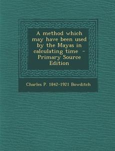 A Method Which May Have Been Used by the Mayas in Calculating Time - Primary Source Edition di Charles P. 1842-1921 Bowditch edito da Nabu Press