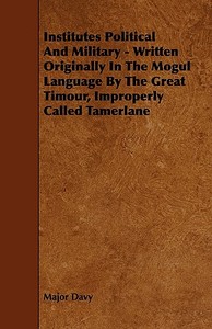 Institutes Political And Military - Written Originally In The Mogul Language By The Great Timour, Improperly Called Tame di Major Davy edito da Nash Press