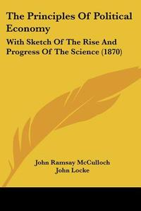 The Principles of Political Economy: With Sketch of the Rise and Progress of the Science (1870) di John Ramsay McCulloch, John Locke edito da Kessinger Publishing