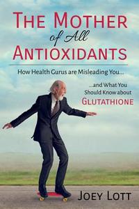 The Mother of All Antioxidants: How Health Gurus Are Misleading You and What You Should Know about Glutathione di Joey Lott edito da Createspace