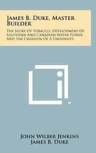 James B. Duke, Master Builder: The Story of Tobacco, Development of Southern and Canadian Water Power and the Creation of a University di John Wilber Jenkins edito da Literary Licensing, LLC