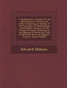 A Rudimentary Treatise on the Manufacture of Bricks and Tiles: Containing an Outline of the Principles of Brickmaking, and Detailed Accounts of the di Edward Dobson edito da Nabu Press