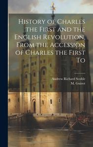 History of Charles the First and the English Revolution, From the Accession of Charles the First To di M. Guizot, Andrew Richard Scoble edito da LEGARE STREET PR