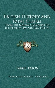 British History and Papal Claims: From the Norman Conquest to the Present Day A.D. 1066-1760 V1 di James Paton edito da Kessinger Publishing