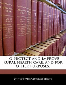 To Protect And Improve Rural Health Care, And For Other Purposes. edito da Bibliogov