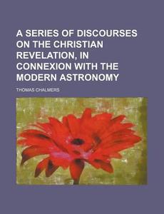 A Series Of Discourses On The Christian Revelation, In Connexion With The Modern Astronomy di Thomas Chalmers edito da General Books Llc