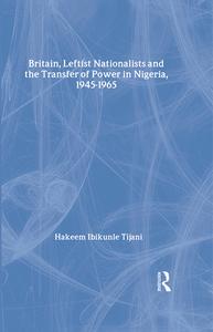 Britain, Leftist Nationalists and the Transfer of Power in Nigeria, 1945-1965 di Hakeem Ibikunle Tijani edito da Routledge