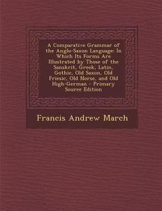 A   Comparative Grammar of the Anglo-Saxon Language: In Which Its Forms Are Illustrated by Those of the Sanskrit, Greek, Latin, Gothic, Old Saxon, Old di Francis Andrew March edito da Nabu Press