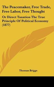 The Peacemaker, Free Trade, Free Labor, Free Thought: Or Direct Taxation the True Principle of Political Economy (1877) di Thomas Briggs edito da Kessinger Publishing