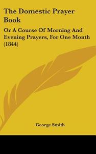 The Domestic Prayer Book: Or a Course of Morning and Evening Prayers, for One Month (1844) di George Smith edito da Kessinger Publishing