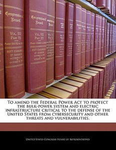 To Amend The Federal Power Act To Protect The Bulk-power System And Electric Infrastructure Critical To The Defense Of The United States From Cybersec edito da Bibliogov