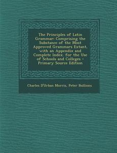 The Principles of Latin Grammar: Comprising the Substance of the Most Approved Grammars Extant, with an Appendix and Complete Index. for the Use of Sc di Charles D'Urban Morris, Peter Bullions edito da Nabu Press