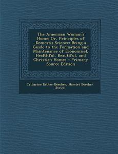 The American Woman's Home: Or, Principles of Domestis Science: Being a Guide to the Formation and Maintenance of Economical, Healthful, Beautiful di Catharine Esther Beecher, Harriet Beecher Stowe edito da Nabu Press
