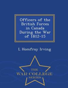 Officers Of The British Forces In Canada During The War Of 1812-15 - War College Series di L Homfray Irving edito da War College Series