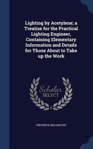 Lighting By Acetylene; A Treatise For The Practical Lighting Engineer, Containing Elementary Information And Details For Those About To Take Up The Wo di Frederick William Dye edito da Sagwan Press
