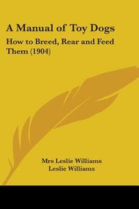 A Manual of Toy Dogs: How to Breed, Rear and Feed Them (1904) di Mrs Leslie Williams, Leslie Williams edito da Kessinger Publishing