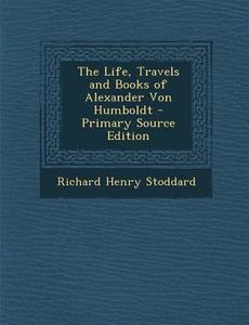 The Life, Travels and Books of Alexander Von Humboldt - Primary Source Edition di Richard Henry Stoddard edito da Nabu Press