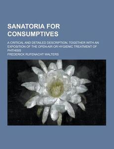 Sanatoria For Consumptives; A Critical And Detailed Description, Together With An Exposition Of The Open-air Or Hygienic Treatment Of Phthisis di Frederick Rufenacht Walters edito da Theclassics.us