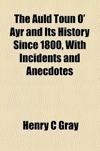The Auld Toun O' Ayr And Its History Since 1800, With Incidents And Anecdotes di Henry C. Gray edito da General Books Llc