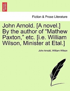 John Arnold. [A novel.] By the author of "Mathew Paxton," etc. [i.e. William Wilson, Minister at Etal.] VOL. III di John Arnold, William Wilson edito da British Library, Historical Print Editions