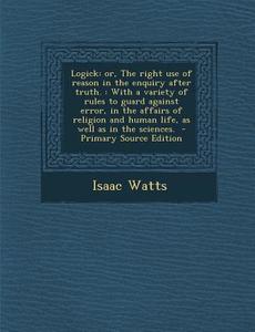 Logick: Or, the Right Use of Reason in the Enquiry After Truth.: With a Variety of Rules to Guard Against Error, in the Affair di Isaac Watts edito da Nabu Press