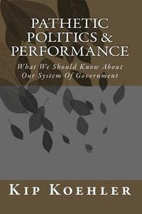 Pathetic Politics & Performance: What We Should Know about Our System of Government di Kip Koehler edito da Createspace