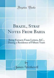 Brazil, Stray Notes from Bahia: Being Extracts from Letters, &C., During a Residence of Fifteen Years (Classic Reprint) di James Wetherell edito da Forgotten Books