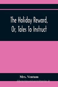 The Holiday Reward, Or, Tales To Instruct And Amuse Good Children During The Christmas And Midsummer Vacations di Ventum edito da Alpha Editions