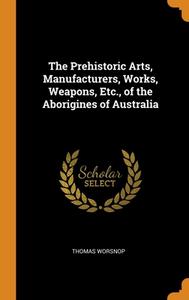 The Prehistoric Arts, Manufacturers, Works, Weapons, Etc., Of The Aborigines Of Australia di Thomas Worsnop edito da Franklin Classics Trade Press