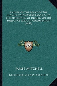 Answer of the Agent of the Indiana Colonization Society to the Resolution of Inquiry on the Subject of African Colonization (1852) di James Mitchell edito da Kessinger Publishing