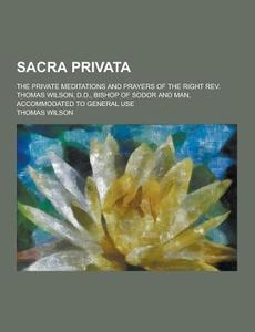 Sacra Privata; The Private Meditations And Prayers Of The Right Rev. Thomas Wilson, D.d., Bishop Of Sodor And Man, Accommodated To General Use di Thomas Wilson edito da Theclassics.us