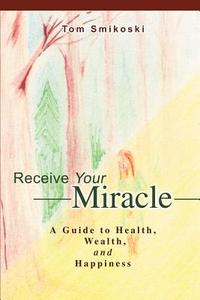 Receive Your Miracle: A Guide to Health, Wealth, and Happiness di Tom Smikoski edito da AUTHORHOUSE