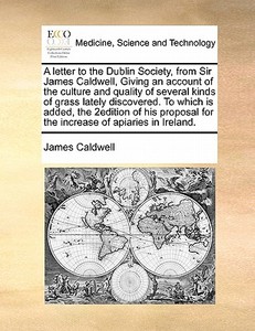 A Letter To The Dublin Society, From Sir James Caldwell, Giving An Account Of The Culture And Quality Of Several Kinds Of Grass Lately Discovered. To  di James Caldwell edito da Gale Ecco, Print Editions