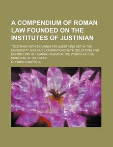 A   Compendium of Roman Law Founded on the Institutes of Justinian; Together with Examination Questions Set in the University and Bar Examinations wit di Gordon Campbell edito da Rarebooksclub.com