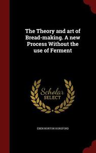 The Theory And Art Of Bread-making. A New Process Without The Use Of Ferment di Eben Norton Horsford edito da Andesite Press