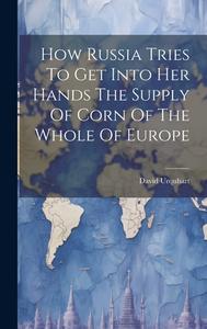 How Russia Tries To Get Into Her Hands The Supply Of Corn Of The Whole Of Europe di David Urquhart edito da LEGARE STREET PR