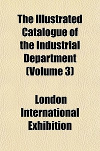 The Illustrated Catalogue Of The Industr di London International Exhibition edito da General Books