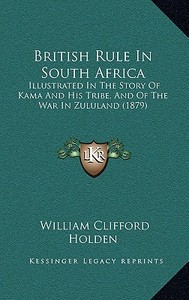 British Rule in South Africa: Illustrated in the Story of Kama and His Tribe, and of the War in Zululand (1879) di William Clifford Holden edito da Kessinger Publishing
