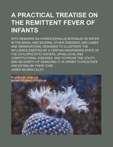 A   Practical Treatise on the Remittent Fever of Infants; With Remarks on Hydrocephalus Internus or Water in the Brain, and Several Other Diseases and di James Milman Coley edito da Rarebooksclub.com